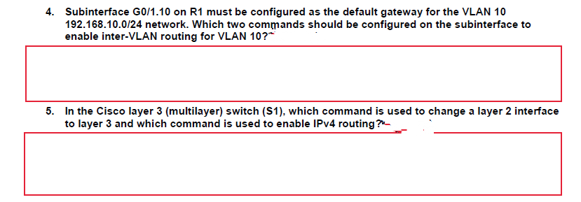 4. Subinterface G0/1.10 on R1 must be configured as the default gateway for the VLAN 10
192.168.10.0/24 network. Which two commands should be configured on the subinterface to
enable inter-VLAN routing for VLAN 10?*
5. In the Cisco layer 3 (multilayer) switch (S1), which command is used to change a layer 2 interface
to layer 3 and which command is used to enable IPV4 routing ?-
