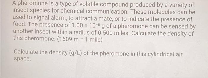 A pheromone is a type of volatile compound produced by a variety of
insect species for chemical communication. These molecules can be
used to signal alarm, to attract a mate, or to indicate the presence of
food. The presence of 1.00 x 10-8 g of a pheromone can be sensed by
another insect within a radius of 0.500 miles. Calculate the density of
this pheromone. (1609 m = 1 mile)
%3D
Calculate the density (g/L) of the pheromone in this cylindrical air
space.
