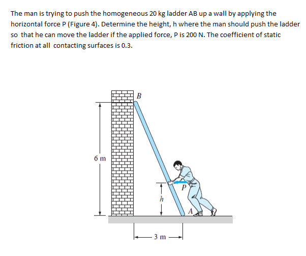 The man is trying to push the homogeneous 20 kg ladder AB up a wall by applying the
horizontal force P (Figure 4). Determine the height, h where the man should push the ladder
so that he can move the ladder if the applied force, P is 200 N. The coefficient of static
friction at all contacting surfaces is 0.3.
B
6 m
3 m
