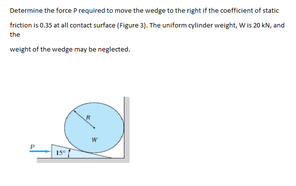 Determine the force P required to move the wedge to the right if the coefficient of static
friction is 0.35 at all contact surface (Figure 3). The uniform cylinder weight, W is 20 kN, and
the
weight of the wedge may be neglected.
15°
