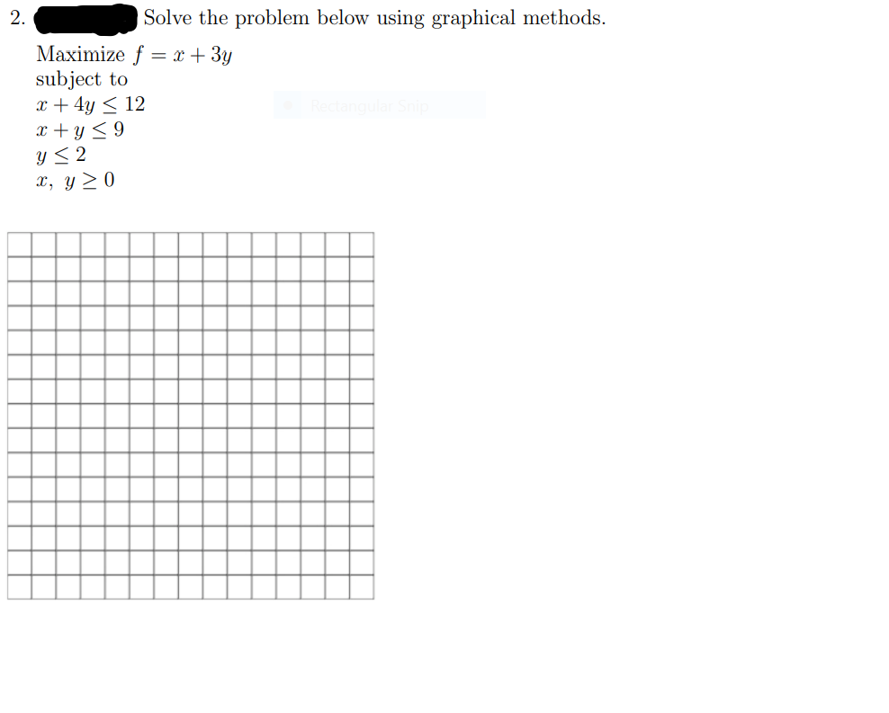 2.
Solve the problem below using graphical methods.
Maximize f = x + 3y
subject to
x + 4y < 12
x + y < 9
Y< 2
x, y > 0
