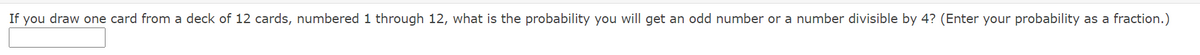 If you draw one card from a deck of 12 cards, numbered 1 through 12, what is the probability you will get an odd number or a number divisible by 4? (Enter your probability as a fraction.)
