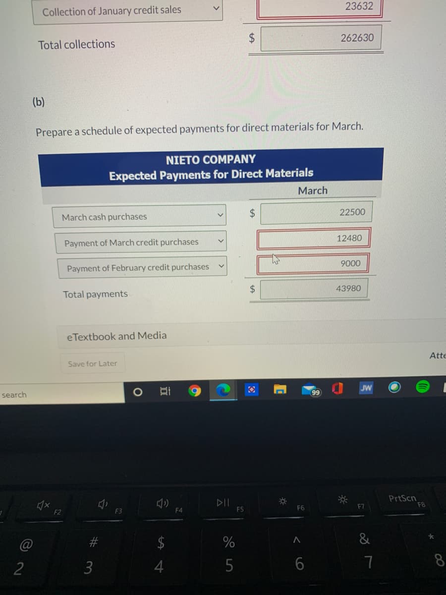 23632
Collection of January credit sales
262630
Total collections
(b)
Prepare a schedule of expected payments for direct materials for March.
NIETO COMPANY
Expected Payments for Direct Materials
March
March cash purchases
24
22500
12480
Payment of March credit purchases
9000
Payment of February credit purchases
$4
43980
Total payments
eTextbook and Media
Atte
Save for Later
JW
search
PrtScn
F8
F5
F6
F7
F2
F3
F4
23
$
%
&
3
4
6
7
8
%24
近
