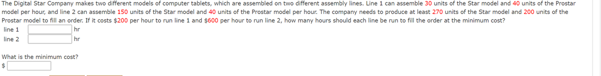 The Digital Star Company makes two different models of computer tablets, which are assembled on two different assembly lines. Line 1 can assemble 30 units of the Star model and 40 units of the Prostar
model per hour, and line 2 can assemble 150 units of the Star model and 40 units of the Prostar model per hour. The company needs to produce at least 270 units of the Star model and 200 units of the
Prostar model to fill an order. If it costs $200 per hour to run line 1 and $600 per hour to run line 2, how many hours should each line be run to fill the order at the minimum cost?
line 1
hr
line 2
hr
What is the minimum cost?
$
