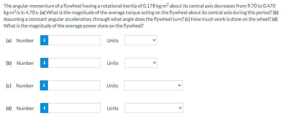The angular momentum of a flywheel having a rotational inertia of 0.178 kg-m² about its central axis decreases from 9.70 to 0.470
kg-m²/s in 4.70 s. (a) What is the magnitude of the average torque acting on the flywheel about its central axis during this period? (b)
Assuming a constant angular acceleration, through what angle does the flywheel turn? (c) How much work is done on the wheel? (d)
What is the magnitude of the average power done on the flywheel?
(a) Number i
(b) Number i
(c) Number i
(d) Number i
Units
Units
Units
Units
<