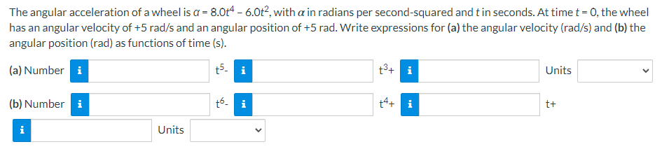 The angular acceleration of a wheel is a = 8.0t4 - 6.0t², with a in radians per second-squared and t in seconds. At time t = 0, the wheel
has an angular velocity of +5 rad/s and an angular position of +5 rad. Write expressions for (a) the angular velocity (rad/s) and (b) the
angular position (rad) as functions of time (s).
(a) Number i
t5- i
(b) Number i
i
Units
tó
t³+ i
+4+
MO
Units
t+