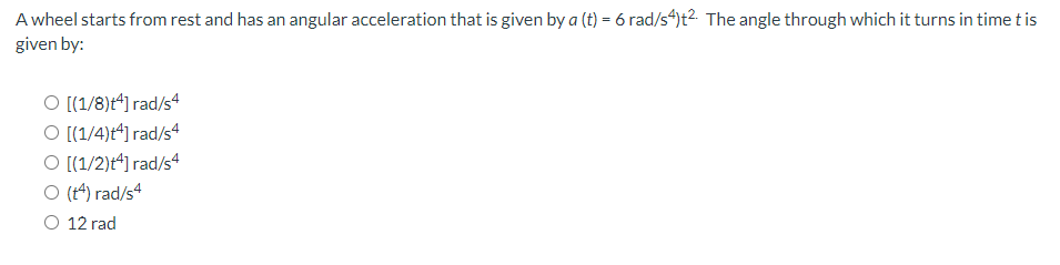 A wheel starts from rest and has an angular acceleration that is given by a (t) = 6 rad/s4)t2. The angle through which it turns in time t is
given by:
O [(1/8)ť4] rad/s4
O [(1/4)ť4] rad/s4
O [(1/2)+4] rad/s4
O (14) rad/s4
O 12 rad
