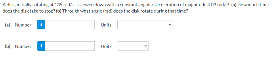 A disk, initially rotating at 135 rad/s, is slowed down with a constant angular acceleration of magnitude 4.03 rad/s². (a) How much time
does the disk take to stop? (b) Through what angle (rad) does the disk rotate during that time?
(a) Number
(b) Number
i
Units
Units