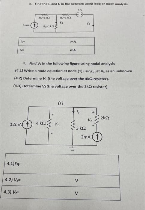 3. Find the la and I, in the network using loop or mesh analysis
3 V
R-1k2
Ry1ka
12
3mA (1
Ry-1ka
mA
mA
4. Find Vi in the following figure using nodal analysis
(4.1) Write a node equation at node (1) using just V, as an unknown
(4.2) Determine Vi (the voltage over the 4k2 resister).
(4.3) Determine V2 (the voltage over the 2k2 resister)
(1)
+
2k2
V2
12mA( 1) 4 k.
3 k2
2mA (1
4.1)Eq:
4.2) V=
V
4.3) V2=
V
