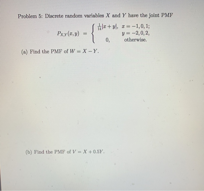 Problem 5: Discrete random variables X and Y have the joint PMF
Hla + yl, = -1,0, %3;
y = -2,0, 2,
otherwise.
Px,y (x, y)
0,
(a) Find the PMF of W = X-Y.
(b) Find the PMF of V = X+ 0.5Y.
