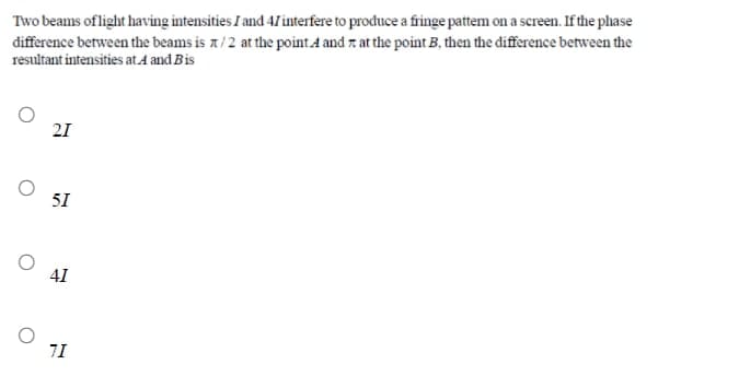 Two beams oflight having intensities I and 41interfere to produce a fringe pattem on a screen. If the phase
difference between the beams is x/2 at the point A and z at the point B, then the đifference between the
resultant intensities at.A and Bis
21
51
41
7I
