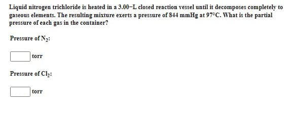 Liquid nitrogen trichloride is heated in a 3.00-L closed reaction vessel until it decomposes completely to
gaseous elements. The resulting mixture exerts a pressure of 844 mmHg at 97°C. What is the partial
pressure of each gas in the container?
Pressure of N2:
torr
Pressure of Cl;:
torr
