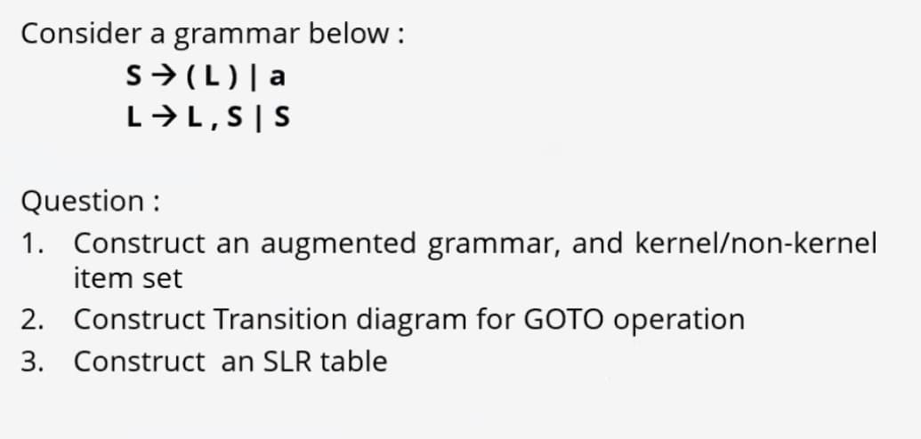 Consider a grammar below :
S>(L)| a
L→L,S|S
Question :
1. Construct an augmented grammar, and kernel/non-kernel
item set
2. Construct Transition diagram for GOTO operation
3. Construct an SLR table
