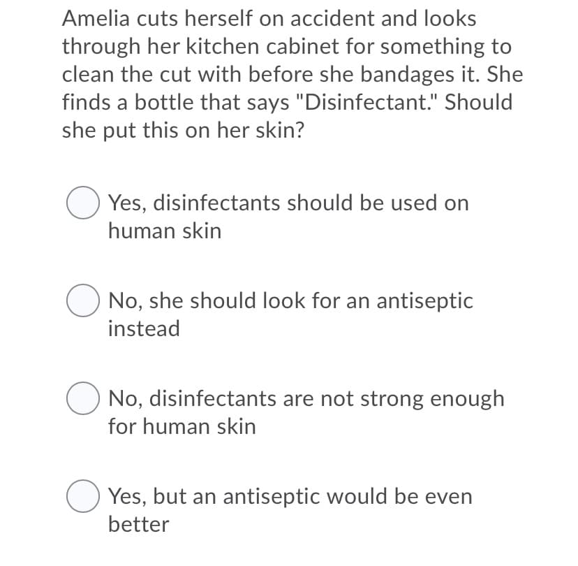 Amelia cuts herself on accident and looks
through her kitchen cabinet for something to
clean the cut with before she bandages it. She
finds a bottle that says "Disinfectant." Should
she put this on her skin?
Yes, disinfectants should be used on
human skin
No, she should look for an antiseptic
instead
No, disinfectants are not strong enough
for human skin
O Yes, but an antiseptic would be even
better
