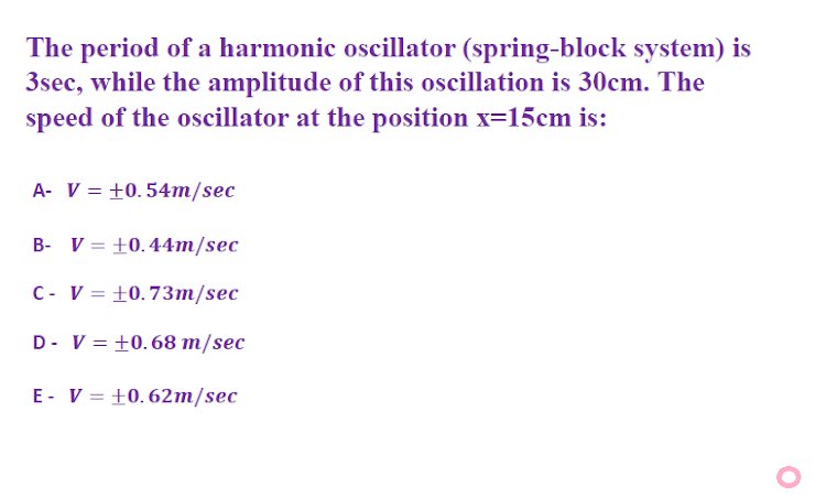 The period of a harmonic oscillator (spring-block system) is
3sec, while the amplitude of this oscillation is 30cm. The
speed of the oscillator at the position x=15cm is:
A- V = +0.54m/sec
B- V = +0.44m/sec
C- V = +0.73m/sec
D- V = +0.68 m/sec
E- V = +0.62m/sec
