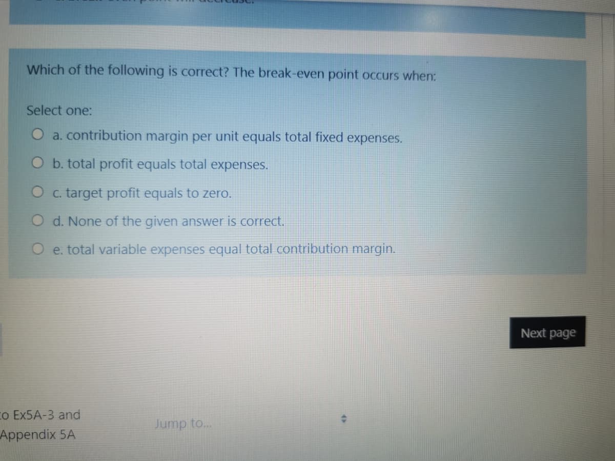 Which of the following is correct? The break-even point occurs when:
Select one:
O a. contribution margin per unit equals total fixed expenses.
O b. total profit equals total expenses.
O c. target profit equals to zero.
O d. None of the given answer is correct.
e. total variable expenses equal total contribution margin.
Next page
co EX5A-3 and
Jump to...
Appendix 5A
