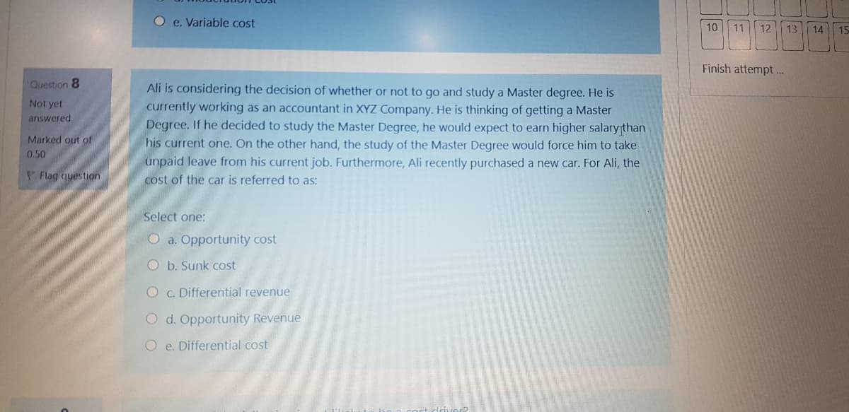 Oe. Variable cost
10
11
12
13
14
15
Finish attempt.
Question 8
Ali is considering the decision of whether or not to go and study a Master degree. He is
currently working as an accountant in XYZ Company. He is thinking of getting a Master
Degree. If he decided to study the Master Degree, he would expect to earn higher salary than
his current one. On the other hand, the study of the Master Degree would force him to take
unpaid leave from his current job. Furthermore, Ali recently purchased a new car. For Ali, the
cost of the car is referred to as:
Not yet
answered
Marked out of
0.50
Flag question
Select one:
O a. Opportunity cost
O b. Sunk cost
O c. Differential revenue
O d. Opportunity Revenue
O e. Differential cost
