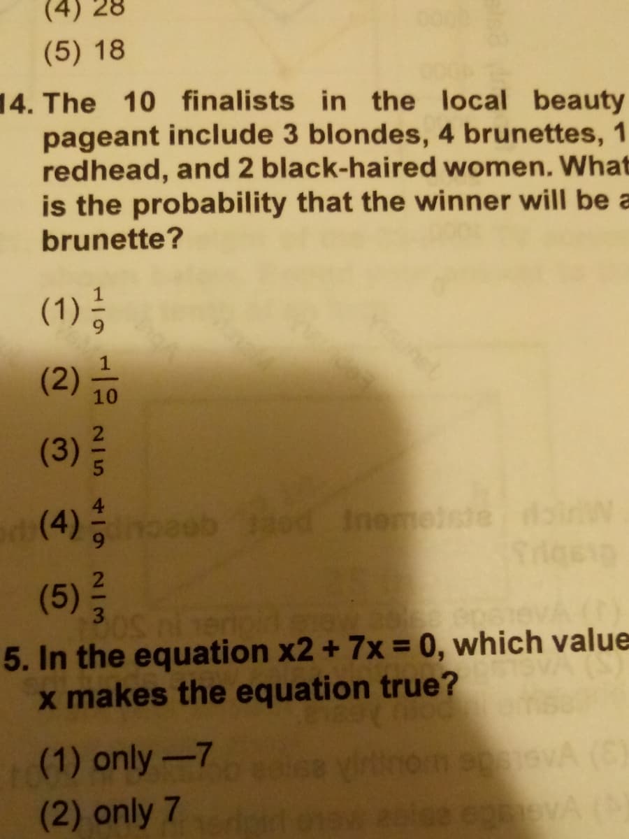 28
(5) 18
14. The 10 finalists in the local beauty
pageant include 3 blondes, 4 brunettes, 1
redhead, and 2 black-haired women. What
is the probability that the winner will be a
brunette?
(1) ;
het
(2)
10
(3)
(4) b od Ineese daiw
(5)
5. In the equation x2 + 7x = 0, which value
x makes the equation true?
e0i68 yirinorn sevA (E)
lee co A(
(1) only-7
(2) only 7
2/3
