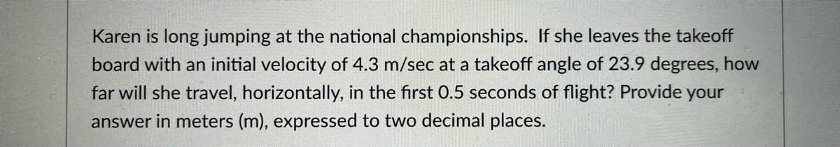 Karen is long jumping at the national championships. If she leaves the takeoff
board with an initial velocity of 4.3 m/sec at a takeoff angle of 23.9 degrees, how
far will she travel, horizontally, in the first 0.5 seconds of flight? Provide your
answer in meters (m), expressed to two decimal places.
