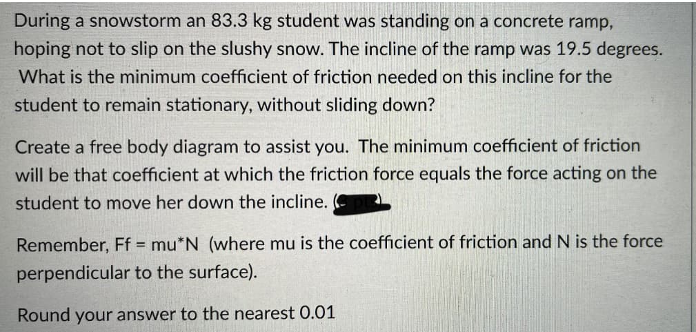 During a snowstorm an 83.3 kg student was standing on a concrete ramp,
hoping not to slip on the slushy snow. The incline of the ramp was 19.5 degrees.
What is the minimum coefficient of friction needed on this incline for the
student to remain stationary, without sliding down?
Create a free body diagram to assist you. The minimum coefficient of friction
will be that coefficient at which the friction force equals the force acting on the
student to move her down the incline.
Remember, Ff = mu*N (where mu is the coefficient of friction and N is the force
perpendicular to the surface).
Round your answer to the nearest 0.01
