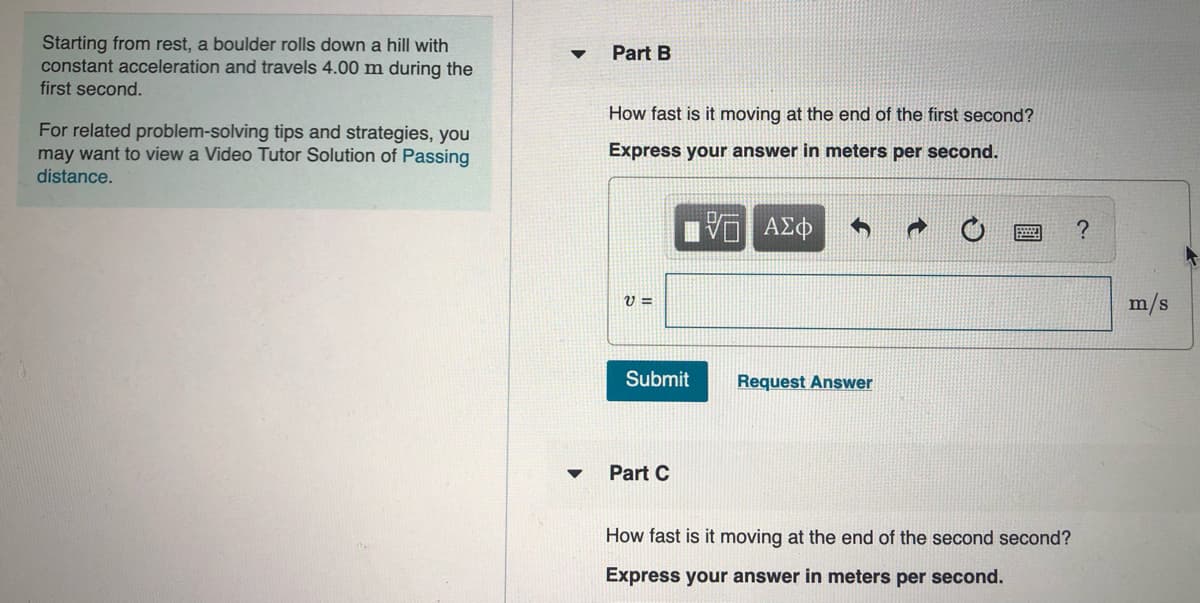 Starting from rest, a boulder rolls down a hill with
constant acceleration and travels 4.00 m during the
first second.
Part B
How fast is it moving at the end of the first second?
For related problem-solving tips and strategies, you
may want to view a Video Tutor Solution of Passing
distance.
Express your answer in meters per second.
m/s
Submit
Request Answer
Part C
How fast is it moving at the end of the second second?
Express your answer in meters per second.

