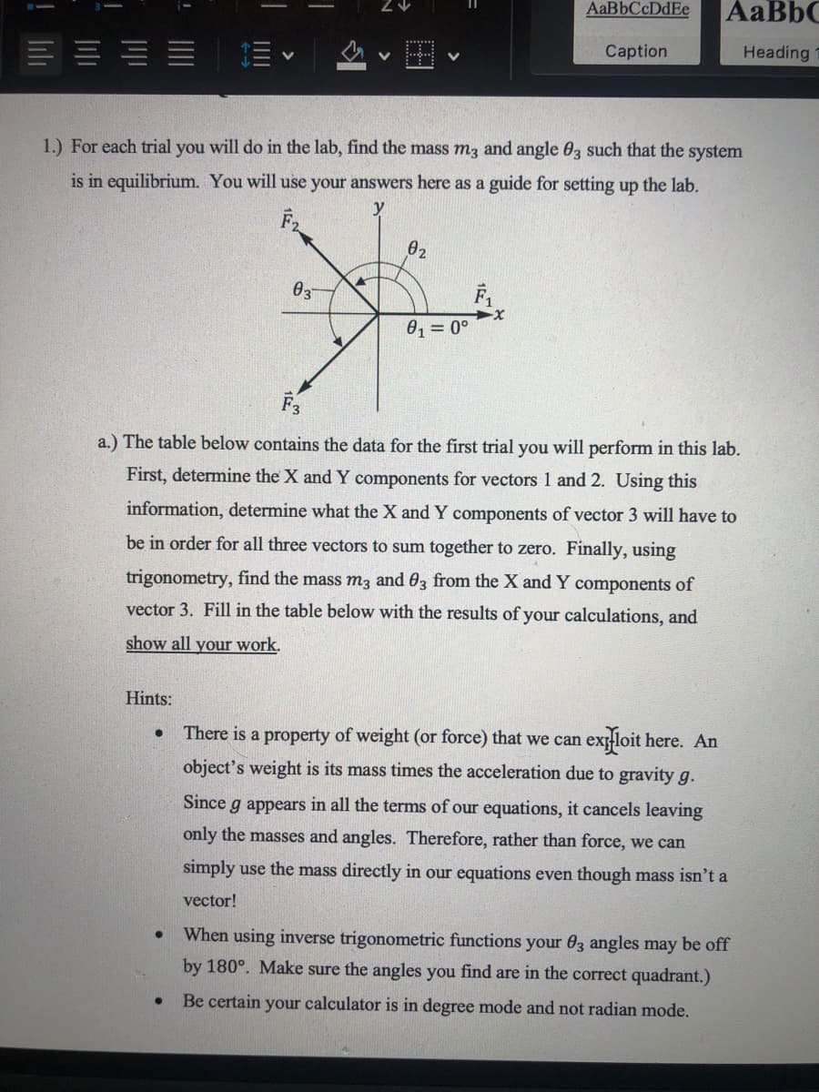 1.) For each trial you will do in the lab, find the mass m3 and angle 03 such that the system
is in equilibrium. You will use your answers here as a guide for setting up the lab.
02
03
0, = 0°
F3
a.) The table below contains the data for the first trial you will perform in this lab.
First, determine the X and Y components for vectors 1 and 2. Using this
information, determine what the X and Y components of vector 3 will have to
be in order for all three vectors to sum together to zero. Finally, using
trigonometry, find the mass m3 and 03 from the X and Y components of
vector 3. Fill in the table below with the results of your calculations, and
show all your work.
Hints:
There is a property of weight (or force) that we can
exloit here. An
object's weight is its mass times the acceleration due to gravity g.
Since g appears in all the terms of our equations, it cancels leaving
only the masses and angles. Therefore, rather than force, we can
simply use the mass directly in our equations even though mass isn't a
vector!
When using inverse trigonometric functions your 03 angles may be off
by 180°. Make sure the angles you find are in the correct quadrant.)
Be certain your calculator is in degree mode and not radian mode.
