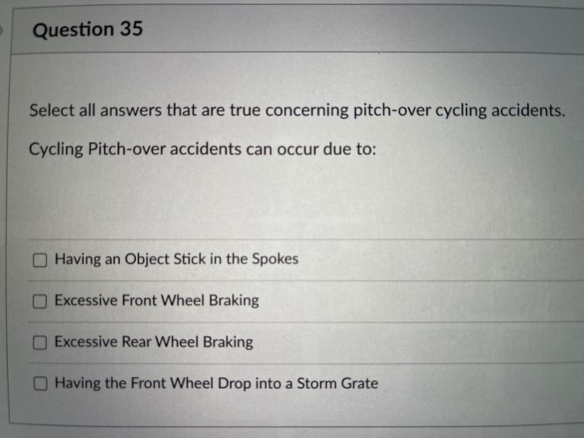 Question 35
Select all answers that are true concerning pitch-over cycling accidents.
Cycling Pitch-over accidents can occur due to:
Having an Object Stick in the Spokes
Excessive Front Wheel Braking
Excessive Rear Wheel Braking
Having the Front Wheel Drop into a Storm Grate
