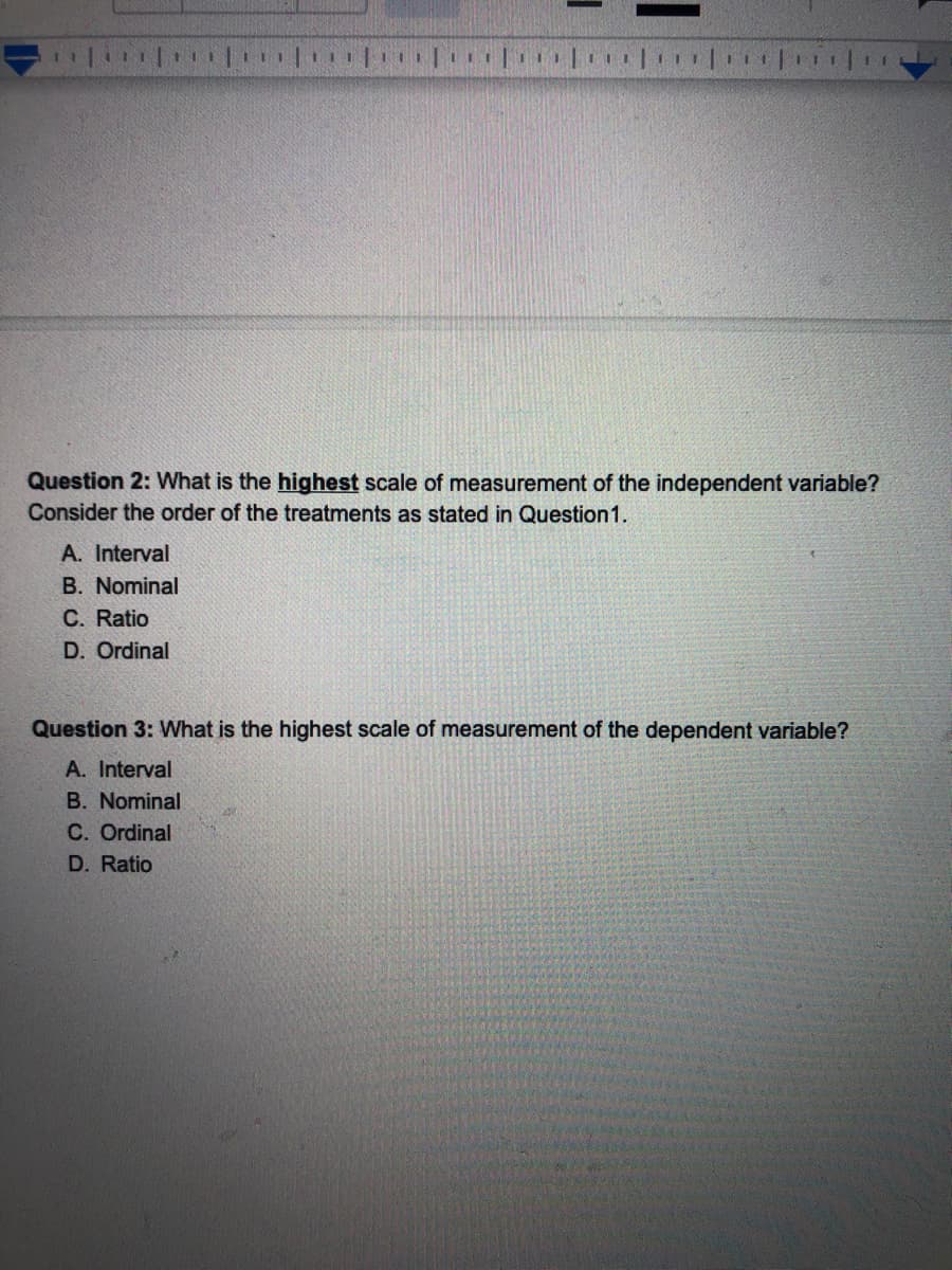 Question 2: What is the highest scale of measurement of the independent variable?
Consider the order of the treatments as stated in Question1.
A. Interval
B. Nominal
C. Ratio
D. Ordinal
Question 3: What is the highest scale of measurement of the dependent variable?
A. Interval
B. Nominal
C. Ordinal
D. Ratio
