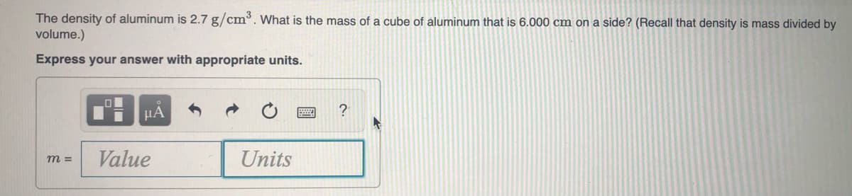 The density of aluminum is 2.7 g/cm. What is the mass of a cube of aluminum that is 6.000 cm on a side? (Recall that density is mass divided by
volume.)
Express your answer with appropriate units.

