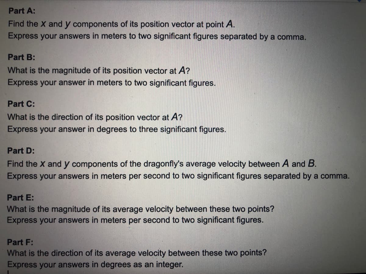 Part A:
Find the X and y components of its position vector at point A.
Express your answers in meters to two significant figures separated by a comma.
Part B:
What is the magnitude of its position vector at A?
Express your answer in meters to two significant figures.
Part C:
What is the direction of its position vector at A?
Express your answer in degrees to three significant figures.
Part D:
Find the X and y components of the dragonfly's average velocity between A and B.
Express your answers in meters per second to two significant figures separated by a comma.
Part E:
What is the magnitude of its average velocity between these two points?
Express your answers in meters per second to two significant figures.
Part F:
What is the direction of its average velocity between these two points?
Express your answers in degrees as an integer.
