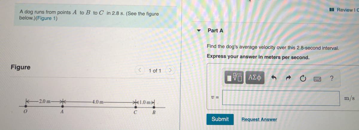 I Review I C
A dog runs from points A to B to C _in 2.8 s. (See the figure
below.)(Figure 1)
Part A
Find the dog's average velocity over this 2.8-second interval.
Express your answer in meters per second.
Figure
1 of 1
ν ΑΣφ
V =
m/s
2.0 m *
4.0m-
1.0 m>
B
Submit
Request Answer
