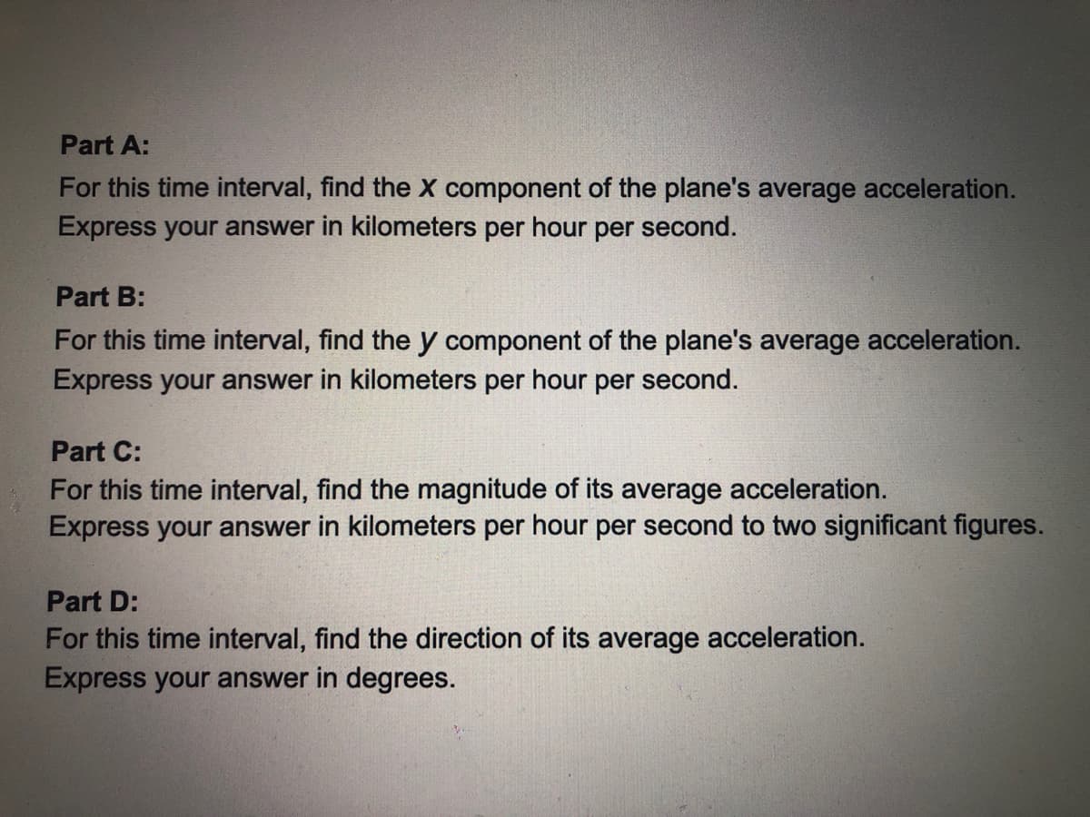 Part A:
For this time interval, find the X component of the plane's average acceleration.
Express your answer in kilometers per hour per second.
Part B:
For this time interval, find the y component of the plane's average acceleration.
Express your answer in kilometers per hour per second.
Part C:
For this time interval, find the magnitude of its average acceleration.
Express your answer in kilometers per hour per second to two significant figures.
Part D:
For this time interval, find the direction of its average acceleration.
Express your answer in degrees.
