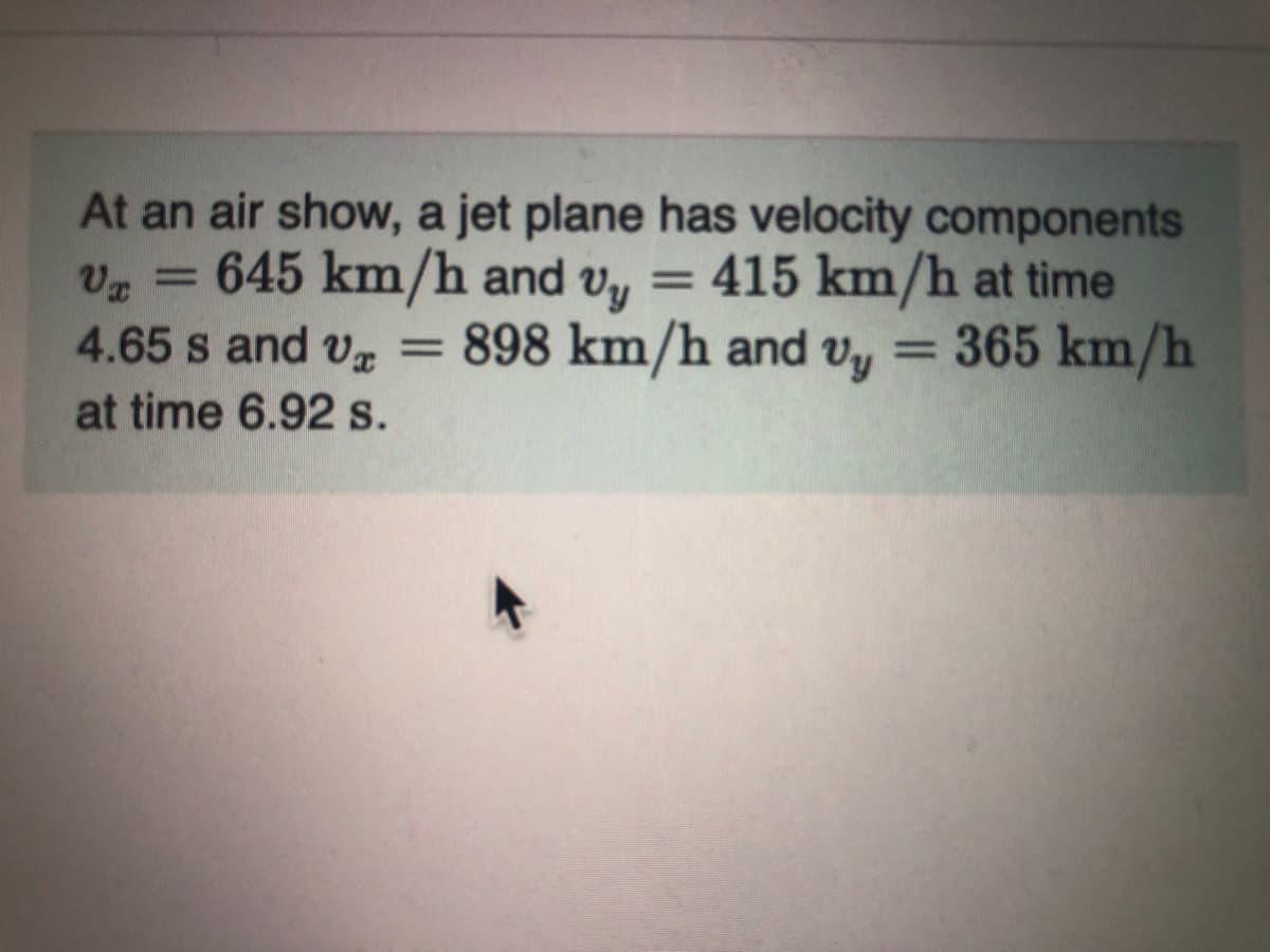 At an air show, a jet plane has velocity components
645 km/h and v, = 415 km/h at time
4.65 s and v = 898 km/h and vy = 365 km/h
at time 6.92 s.
%3D
