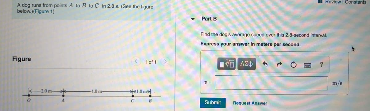 I Review I Constants
A dog runs from points A to B to C_in 2.8 s. (See the figure
below.)(Figure 1)
Part B
Find the dog's average speed over this 2.8-second interval.
Express your answer in meters per second.
Figure
1 of 1
VO AEO
m/s
-2.0 m-
4.0 m-
1.0 m>
C
B
Submit
Request Answer
