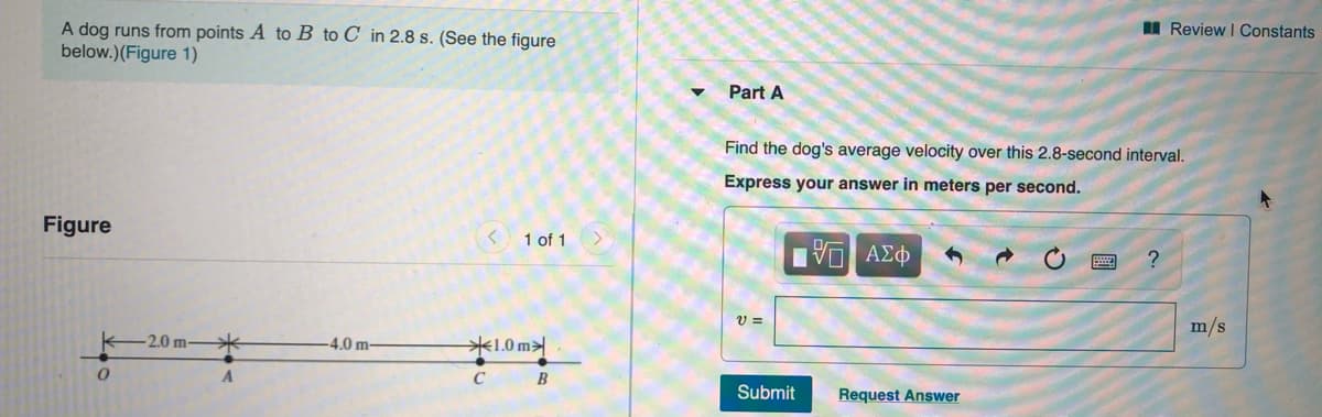 A dog runs from points A to B to C in 2.8 s. (See the figure
below.)(Figure 1)
I Review I Constants
Part A
Find the dog's average velocity over this 2.8-second interval.
Express your answer in meters per second.
Figure
1 of 1
Hν ΑΣφ
?
V =
m/s
K-2.0 m-
4.0 m-
米1.0 my
B
Submit
Request Answer
