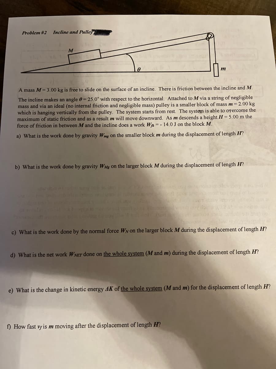 Problem #2
Incline and Pulley
m
A mass M= 3.00 kg is free to slide on the surface of an incline. There is friction between the incline and M.
The incline makes an angle 0 = 25.0° with respect to the horizontal. Attached to M via a string of negligible
mass and via an ideal (no internal friction and negligible mass) pulley is a smaller block of mass m= 2.00 kg
which is hanging vertically from the pulley. The system starts from rest. The system is able to overcome the
maximum of static friction and as a result m will move downward. As m descends a height H = 5.00 m the
force of friction in between M and the incline does a work Wa = - 14.0 J on the block M.
a) What is the work done by gravity Wmg on the smaller block m during the displacement of length H?
b) What is the work done by gravity WMg on the larger block M during the displacement of length H?
wsonge no stid W
i ra o aby le
c) What is the work done by the normal force WN on the larger block M during the displacement of length H?
d) What is the net work WNET done on the whole system (M and m) during the displacement of length H?
e) What is the change in kinetic energy 4K of the whole system (M and m) for the displacement of length H?
f) How fast vyis m moving after the displacement of length H?
