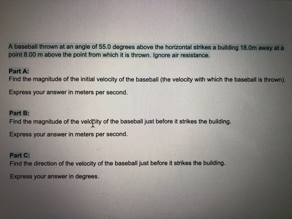 A baseball thrown at an angle of 55.0 degrees above the horizontal strikes a building 18.0m away at a
point 8.00 m above the point from which it is thrown. Ignore air resistance.
Part A:
Find the magnitude of the initial velocity of the baseball (the velocity with which the baseball is thrown).
Express your answer in meters per second.
Part B:
Find the magnitude of the velopity of the baseball just before it strikes the building.
Express your answer in meters per second.
Part C:
Find the direction of the velocity of the baseball just before it strikes the building.
Express your answer in degrees.

