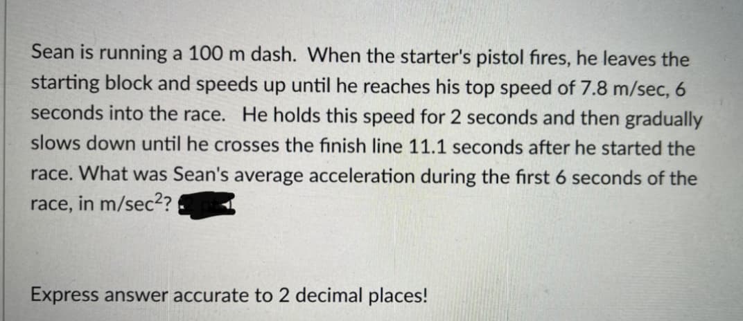 Sean is running a 100 m dash. When the starter's pistol fires, he leaves the
starting block and speeds up until he reaches his top speed of 7.8 m/sec, 6
seconds into the race. He holds this speed for 2 seconds and then gradually
slows down until he crosses the finish line 11.1 seconds after he started the
race. What was Sean's average acceleration during the fırst 6 seconds of the
race,
in m/sec2?
Express answer accurate to 2 decimal places!
