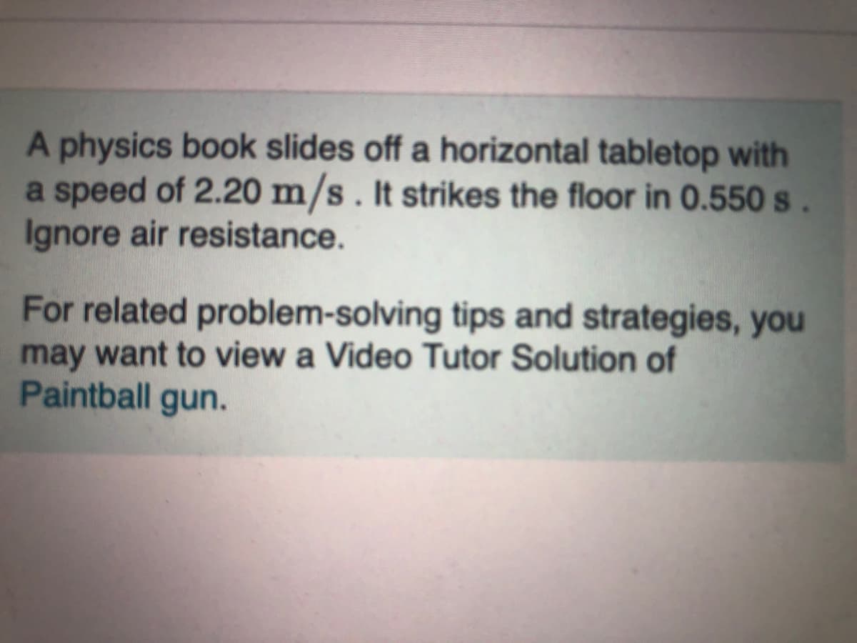 A physics book slides off a horizontal tabletop with
a speed of 2.20 m/s. It strikes the floor in 0.550 s.
Ignore air resistance.
For related problem-solving tips and strategies, you
may want to view a Video Tutor Solution of
Paintball gun.
