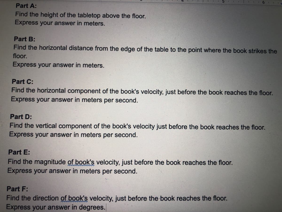 Part A:
Find the height of the tabletop above the floor.
Express your answer in meters.
Part B:
Find the horizontal distance from the edge of the table to the point where the book strikes the
floor.
Express your answer in meters.
Part C:
Find the horizontal component of the book's velocity, just before the book reaches the floor.
Express your answer in meters per second.
Part D:
Find the vertical component of the book's velocity just before the book reaches the floor.
Express your answer in meters per second.
Part E:
Find the magnitude of book's velocity, just before the book reaches the floor.
Express your answer in meters per second.
Part F:
Find the direction of book's velocity, just before the book reaches the floor.
Express your answer in degrees.
