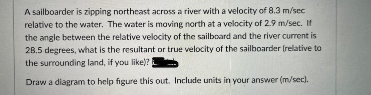 A sailboarder is zipping northeast across a river with a velocity of 8.3 m/sec
relative to the water. The water is moving north at a velocity of 2.9 m/sec. If
the angle between the relative velocity of the sailboard and the river current is
28.5 degrees, what is the resultant or true velocity of the sailboarder (relative to
the surrounding land, if you like)?
Draw a diagram to help figure this out. Include units in your answer (m/sec).
