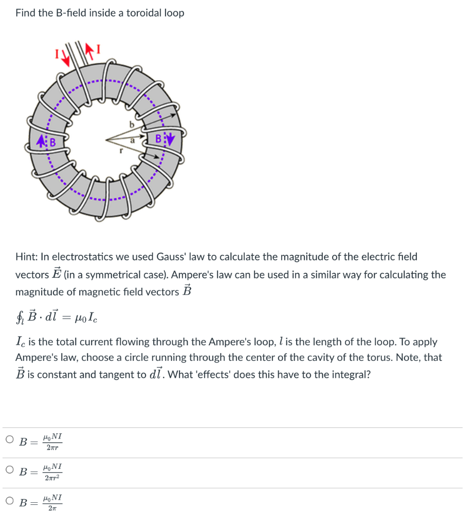 Find the B-field inside a toroidal loop
AB
B
Hint: In electrostatics we used Gauss' law to calculate the magnitude of the electric field
vectors E (in a symmetrical case). Ampere's law can be used in a similar way for calculating the
magnitude of magnetic field vectors B
f, B • dỉ = µole
Ic is the total current flowing through the Ampere's loop, l is the length of the loop. To apply
Ampere's law, choose a circle running through the center of the cavity of the torus. Note, that
B is constant and tangent to dl. What 'effects' does this have to the integral?
Ов
HoNI
2Tr
B =
HONI
Ho NI
27
B
