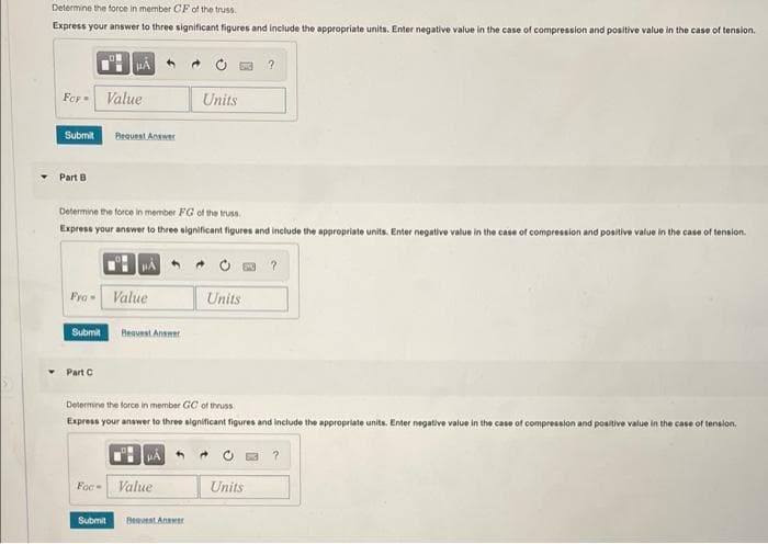 Determine the force in member CF of the truss.
Express your answer to three significant figures and include the appropriate units. Enter negative value in the case of compression and positive value in the case of tension.
Fer Value
Units
Submit
Bequest Answer
Part B
Determine the force in member FG of the truss.
Express your answer to three significant figures and include the appropriate units. Enter negative value in the case of compression and positive value in the case of tension.
Fya Value
Units
Submit
Beauest Ansmer
Part C
Determine the force in member GC of thruss
Express your answer to three significant figures and include the appropriate units. Enter negative value in the case of compression and positive value in the case of tension.
Foc
Value
Units
Submit
Beavest Anwer

