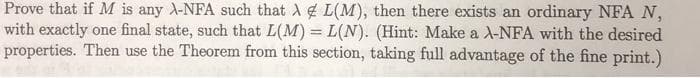 Prove that if M is any A-NFA such that A L(M), then there exists an ordinary NFA N,
with exactly one final state, such that L(M) = L(N). (Hint: Make a A-NFA with the desired
properties. Then use the Theorem from this section, taking full advantage of the fine print.)
%3D
