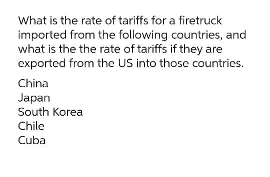 What is the rate of tariffs for a firetruck
imported from the following countries, and
what is the the rate of tariffs if they are
exported from the US into those countries.
China
Japan
South Korea
Chile
Cuba

