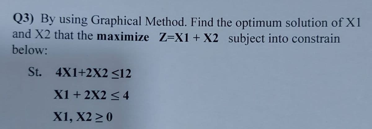 Q3) By using Graphical Method. Find the optimum solution of X1
and X2 that the maximize Z=X1+ X2 subject into constrain
below:
St. 4X1+2X2 <12
X1 + 2X2 < 4
X1, X2 > 0
