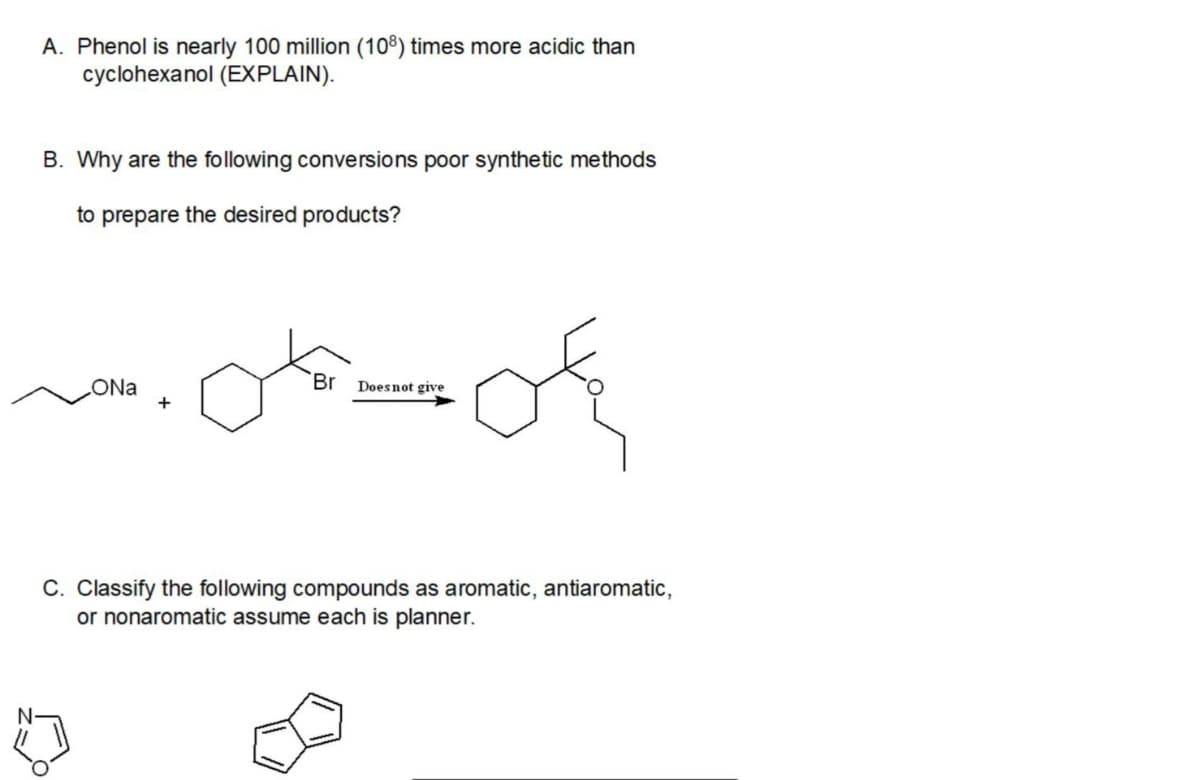 A. Phenol is nearly 100 million (108) times more acidic than
cyclohexanol (EXPLAIN).
B. Why are the following conversions poor synthetic methods
to prepare the desired products?
Br
ONa
+
Doesnot give
C. Classify the following compounds as aromatic, antiaromatic,
or nonaromatic assume each is planner.
