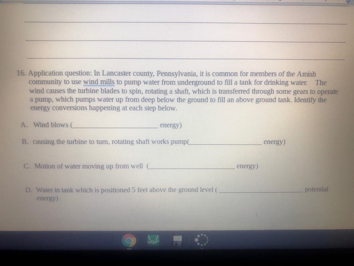16. Application question: In Lancaster county, Pennsylvania, it is common for members of the Amish
community to use wind mills to pump water from underground to fill a tank for drinking water.
wind causes the turbine blades to spin, rotating a shaft, which is transferred through some gears to operate
from deep below the ground to fill an above ground tank. Identify the
The
a pump,
which
pumps water
up
energy conversions happening at each step below.
A. Wind blows (
energy)
B. causing the turbine to turn, rotating shaft works pump(
energy)
C. Motion of water moving up from well
energy)
D. Water in tank which is positioned 5 feet above the ground level (
potential
energy)
