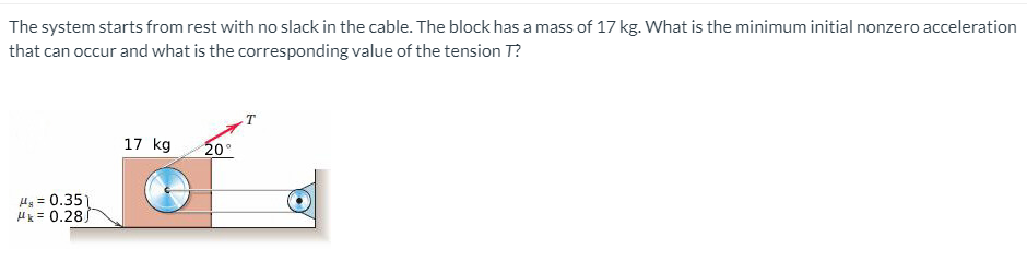 The system starts from rest with no slack in the cable. The block has a mass of 17 kg. What is the minimum initial nonzero acceleration
that can occur and what is the corresponding value of the tension T?
17 kg
20°
Hy = 0.35
Hk = 0.28J
