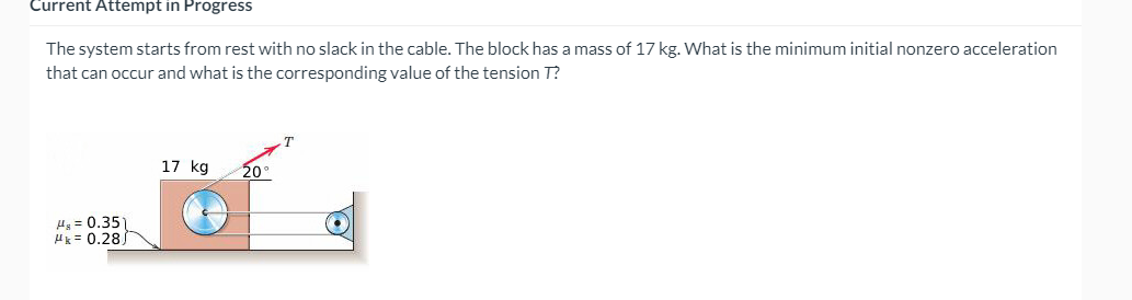 Current Attempt in Progress
The system starts from rest with no slack in the cable. The block has a mass of 17 kg. What is the minimum initial nonzero acceleration
that can occur and what is the corresponding value of the tension T?
17 kg
20°
H = 0.35)
Hk = 0.28)
